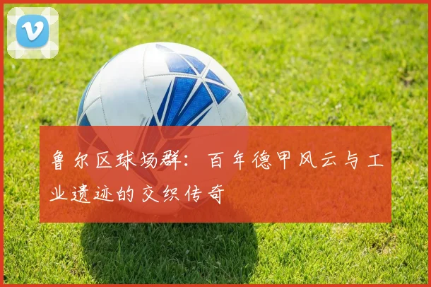 鲁尔区球场群：百年德甲风云与工业遗迹的交织传奇