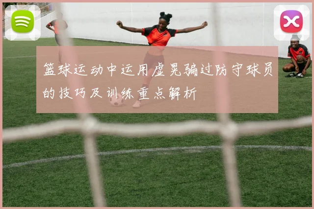 篮球运动中运用虚晃骗过防守球员的技巧及训练重点解析