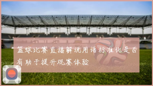 篮球比赛直播解说用语标准化是否有助于提升观赛体验