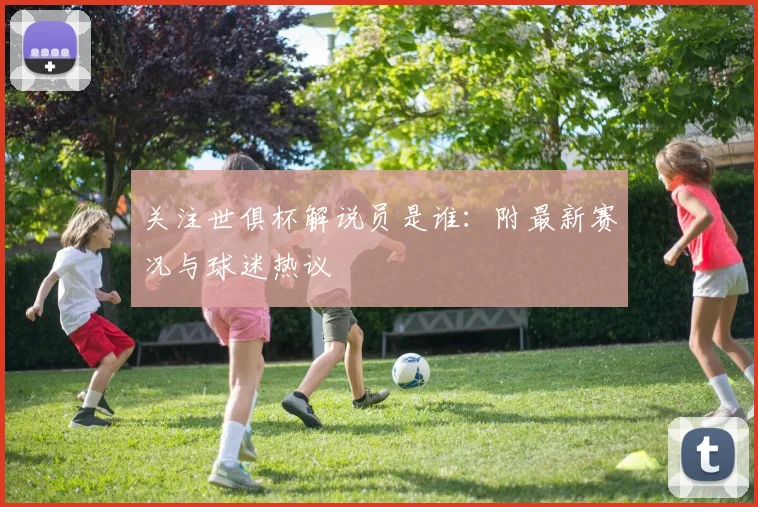 关注世俱杯解说员是谁：附最新赛况与球迷热议