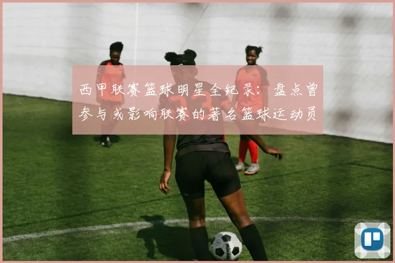 西甲联赛篮球明星全纪录：盘点曾参与或影响联赛的著名篮球运动员