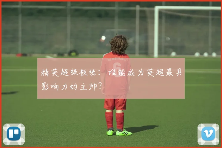 精英超级教练：谁能成为英超最具影响力的主帅？