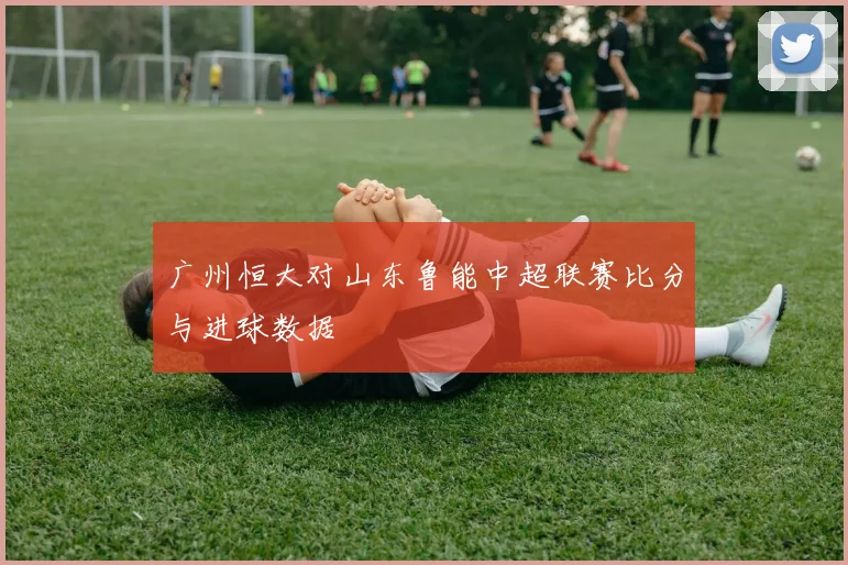 广州恒大对山东鲁能中超联赛比分与进球数据